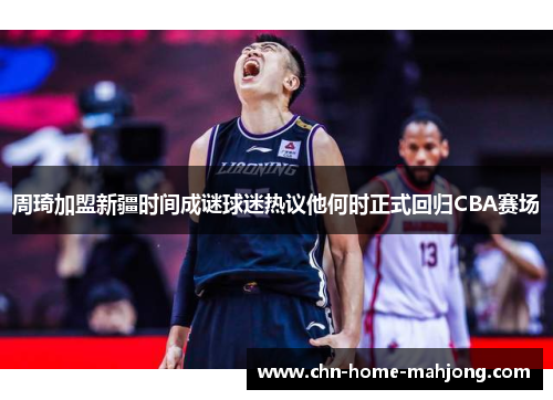 周琦加盟新疆时间成谜球迷热议他何时正式回归CBA赛场